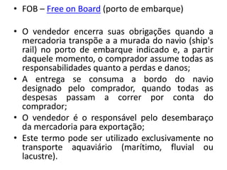 • FOB – Free on Board (porto de embarque)

• O vendedor encerra suas obrigações quando a
  mercadoria transpõe a a murada do navio (ship's
  rail) no porto de embarque indicado e, a partir
  daquele momento, o comprador assume todas as
  responsabilidades quanto a perdas e danos;
• A entrega se consuma a bordo do navio
  designado pelo comprador, quando todas as
  despesas passam a correr por conta do
  comprador;
• O vendedor é o responsável pelo desembaraço
  da mercadoria para exportação;
• Este termo pode ser utilizado exclusivamente no
  transporte aquaviário (marítimo, fluvial ou
  lacustre).
 