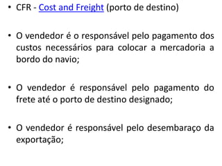 • CFR - Cost and Freight (porto de destino)

• O vendedor é o responsável pelo pagamento dos
  custos necessários para colocar a mercadoria a
  bordo do navio;

• O vendedor é responsável pelo pagamento do
  frete até o porto de destino designado;

• O vendedor é responsável pelo desembaraço da
  exportação;
 