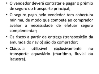 • O vendedor deverá contratar e pagar o prêmio
  de seguro do transporte principal;
• O seguro pago pelo vendedor tem cobertura
  mínima, de modo que compete ao comprador
  avaliar a necessidade de efetuar seguro
  complementar;
• Os riscos a partir da entrega (transposição da
  amurada do navio) são do comprador;
• Cláusula    utilizável   exclusivamente     no
  transporte aquaviário (marítimo, fluvial ou
  lacustre).
 
