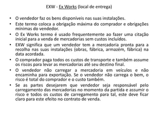 EXW - Ex Works (local de entrega)

• O vendedor faz os bens disponíveis nas suas instalações.
• Este termo coloca a obrigação máxima do comprador e obrigações
  mínimas do vendedor.
• O Ex Works termo é usado frequentemente ao fazer uma citação
  inicial para a venda de mercadorias sem custos incluídos.
• EXW significa que um vendedor tem a mercadoria pronta para a
  recolha nas suas instalações (obras, fábrica, armazém, fábrica) na
  data acordada.
• O comprador paga todos os custos de transporte e também assume
  os riscos para levar as mercadorias até seu destino final.
• O vendedor não carregar a mercadoria em veículos e não
  encaminha para exportação. Se o vendedor não carrega o bem, o
  risco é total do comprador e o custo também.
• Se as partes desejarem que vendedor seja responsável pelo
  carregamento das mercadorias no momento da partida e assumir o
  risco e todos os custos de carregamento para tal, este deve ficar
  claro para este efeito no contrato de venda.
 