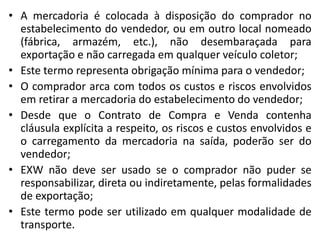 • A mercadoria é colocada à disposição do comprador no
  estabelecimento do vendedor, ou em outro local nomeado
  (fábrica, armazém, etc.), não desembaraçada para
  exportação e não carregada em qualquer veículo coletor;
• Este termo representa obrigação mínima para o vendedor;
• O comprador arca com todos os custos e riscos envolvidos
  em retirar a mercadoria do estabelecimento do vendedor;
• Desde que o Contrato de Compra e Venda contenha
  cláusula explícita a respeito, os riscos e custos envolvidos e
  o carregamento da mercadoria na saída, poderão ser do
  vendedor;
• EXW não deve ser usado se o comprador não puder se
  responsabilizar, direta ou indiretamente, pelas formalidades
  de exportação;
• Este termo pode ser utilizado em qualquer modalidade de
  transporte.
 