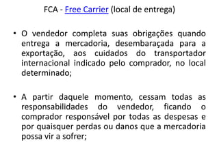 FCA - Free Carrier (local de entrega)

• O vendedor completa suas obrigações quando
  entrega a mercadoria, desembaraçada para a
  exportação, aos cuidados do transportador
  internacional indicado pelo comprador, no local
  determinado;

• A partir daquele momento, cessam todas as
  responsabilidades do vendedor, ficando o
  comprador responsável por todas as despesas e
  por quaisquer perdas ou danos que a mercadoria
  possa vir a sofrer;
 
