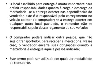 • O local escolhido para entrega é muito importante para
  definir responsabilidades quanto à carga e descarga da
  mercadoria: se a entrega ocorrer nas dependências do
  vendedor, este é o responsável pelo carregamento no
  veículo coletor do comprador; se a entrega ocorrer em
  qualquer outro local pactuado, o vendedor não se
  responsabiliza pelo descarregamento de seu veículo;

• O comprador poderá indicar outra pessoa, que não
  seja o transportador, para receber a mercadoria. Nesse
  caso, o vendedor encerra suas obrigações quando a
  mercadoria é entregue àquela pessoa indicada;

• Este termo pode ser utilizado em qualquer modalidade
  de transporte.
 