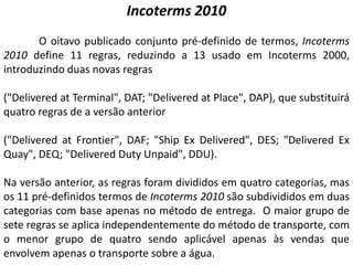 Incoterms 2010
       O oitavo publicado conjunto pré-definido de termos, Incoterms
2010 define 11 regras, reduzindo a 13 usado em Incoterms 2000,
introduzindo duas novas regras

("Delivered at Terminal", DAT; "Delivered at Place", DAP), que substituirá
quatro regras de a versão anterior

("Delivered at Frontier", DAF; "Ship Ex Delivered", DES; "Delivered Ex
Quay", DEQ; "Delivered Duty Unpaid", DDU).

Na versão anterior, as regras foram divididos em quatro categorias, mas
os 11 pré-definidos termos de Incoterms 2010 são subdivididos em duas
categorias com base apenas no método de entrega. O maior grupo de
sete regras se aplica independentemente do método de transporte, com
o menor grupo de quatro sendo aplicável apenas às vendas que
envolvem apenas o transporte sobre a água.
 