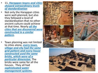 • 11. Harappan towns and cities
showed extraordinary levels
of standardization
• Not only the Harappan cities
were well-planned, but also
they followed a level of
standardization that no other
ancient culture could achieve
at that time. Nearly all the
cities that are discovered were
constructed in a similar
pattern.
• Town planning was not limited
to cities alone, every town,
village and city had the same
grid pattern and every house
constructed used the same
bricks, which were of a
particular dimension. The
bricks were same for all the
houses. They all had
sophisticated water
management systems.
 