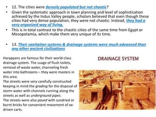 • 12. The cities were densely populated but not chaotic?
• Given the systematic approach in town planning and level of sophistication
achieved by the Indus Valley people, scholars believed that even though these
cities had very dense population, they were not chaotic. Instead, they had a
very organized way of living.
• This is in total contrast to the chaotic cities of the same time from Egypt or
Mesopotamia, which make them very unique of its time.
• 13. Their sanitation systems & drainage systems were much advanced than
any other ancient civilizations
Harappans are famous for their world-class
drainage system. The usage of flush toilets,
removal of waste water, channeling fresh
water into bathrooms – they were masters in
this area.
The streets were very carefully constructed
keeping in mind the grading for the disposal of
storm water with channels running along the
streets as well as underground pipes.
The streets were also paved with sundried or
burnt bricks for convenient movement of ox-
driven carts.
 