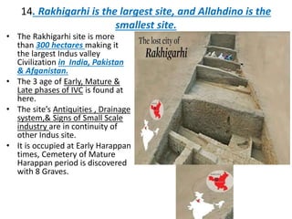 14. Rakhigarhi is the largest site, and Allahdino is the
smallest site.
• The Rakhigarhi site is more
than 300 hectares making it
the largest Indus valley
Civilization in India, Pakistan
& Afganistan.
• The 3 age of Early, Mature &
Late phases of IVC is found at
here.
• The site’s Antiquities , Drainage
system,& Signs of Small Scale
industry are in continuity of
other Indus site.
• It is occupied at Early Harappan
times, Cemetery of Mature
Harappan period is discovered
with 8 Graves.
 