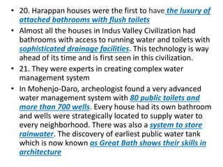 • 20. Harappan houses were the first to have the luxury of
attached bathrooms with flush toilets
• Almost all the houses in Indus Valley Civilization had
bathrooms with access to running water and toilets with
sophisticated drainage facilities. This technology is way
ahead of its time and is first seen in this civilization.
• 21. They were experts in creating complex water
management system
• In Mohenjo-Daro, archeologist found a very advanced
water management system with 80 public toilets and
more than 700 wells. Every house had its own bathroom
and wells were strategically located to supply water to
every neighborhood. There was also a system to store
rainwater. The discovery of earliest public water tank
which is now known as Great Bath shows their skills in
architecture
 