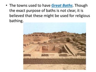 • The towns used to have Great Baths. Though
the exact purpose of baths is not clear, it is
believed that these might be used for religious
bathing.
 