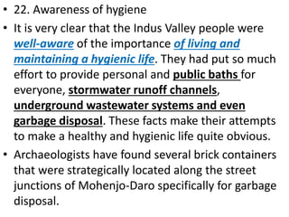 • 22. Awareness of hygiene
• It is very clear that the Indus Valley people were
well-aware of the importance of living and
maintaining a hygienic life. They had put so much
effort to provide personal and public baths for
everyone, stormwater runoff channels,
underground wastewater systems and even
garbage disposal. These facts make their attempts
to make a healthy and hygienic life quite obvious.
• Archaeologists have found several brick containers
that were strategically located along the street
junctions of Mohenjo-Daro specifically for garbage
disposal.
 