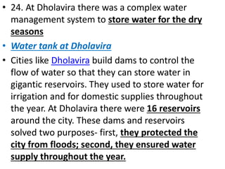 • 24. At Dholavira there was a complex water
management system to store water for the dry
seasons
• Water tank at Dholavira
• Cities like Dholavira build dams to control the
flow of water so that they can store water in
gigantic reservoirs. They used to store water for
irrigation and for domestic supplies throughout
the year. At Dholavira there were 16 reservoirs
around the city. These dams and reservoirs
solved two purposes- first, they protected the
city from floods; second, they ensured water
supply throughout the year.
 