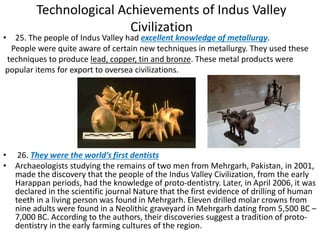 Technological Achievements of Indus Valley
Civilization
• 25. The people of Indus Valley had excellent knowledge of metallurgy.
People were quite aware of certain new techniques in metallurgy. They used these
techniques to produce lead, copper, tin and bronze. These metal products were
popular items for export to oversea civilizations.
• 26. They were the world’s first dentists
• Archaeologists studying the remains of two men from Mehrgarh, Pakistan, in 2001,
made the discovery that the people of the Indus Valley Civilization, from the early
Harappan periods, had the knowledge of proto-dentistry. Later, in April 2006, it was
declared in the scientific journal Nature that the first evidence of drilling of human
teeth in a living person was found in Mehrgarh. Eleven drilled molar crowns from
nine adults were found in a Neolithic graveyard in Mehrgarh dating from 5,500 BC –
7,000 BC. According to the authors, their discoveries suggest a tradition of proto-
dentistry in the early farming cultures of the region.
 