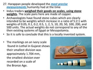 27. Harappan people developed the most precise
measurements humanity had at the time
• Indus traders weighed their goods on scales, using stone
weights. The scale pans here are made of copper.
• Archaeologists have found stone cubes which are clearly
intended to be weights which increase in a ratio of 5:2:1 with
weights of 0.05, 0.1, 0.2, 0.5, 1, 2, 5, 10, 20, 50, 100, 200, and
500 units. The actual weights do not correspond to any of the
then existing systems of Egypt or Mesopotamia.
• So it is safe to conclude that this is a locally invented system.
• The markings on an ivory scale
found in Lothal in Gujarat shows
their smallest division was
approximately 1.704 mm,
the smallest division ever
recorded on a scale of
the Bronze Age.
 