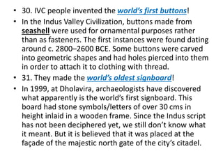 • 30. IVC people invented the world’s first buttons!
• In the Indus Valley Civilization, buttons made from
seashell were used for ornamental purposes rather
than as fasteners. The first instances were found dating
around c. 2800–2600 BCE. Some buttons were carved
into geometric shapes and had holes pierced into them
in order to attach it to clothing with thread.
• 31. They made the world’s oldest signboard!
• In 1999, at Dholavira, archaeologists have discovered
what apparently is the world’s first signboard. This
board had stone symbols/letters of over 30 cms in
height inlaid in a wooden frame. Since the Indus script
has not been deciphered yet, we still don’t know what
it meant. But it is believed that it was placed at the
façade of the majestic north gate of the city’s citadel.
 