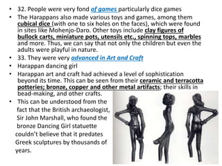 • 32. People were very fond of games particularly dice games
• The Harappans also made various toys and games, among them
cubical dice (with one to six holes on the faces), which were found
in sites like Mohenjo-Daro. Other toys include clay figures of
bullock carts, miniature pots, utensils etc., spinning tops, marbles
and more. Thus, we can say that not only the children but even the
adults were playful in nature.
• 33. They were very advanced in Art and Craft
• Harappan dancing girl
• Harappan art and craft had achieved a level of sophistication
beyond its time. This can be seen from their ceramic and terracotta
potteries; bronze, copper and other metal artifacts; their skills in
bead-making, and other crafts.
• This can be understood from the
fact that the British archaeologist,
Sir John Marshall, who found the
bronze Dancing Girl statuette
couldn’t believe that it predates
Greek sculptures by thousands of
years.
 
