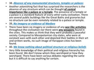 • 38. Absence of any monumental structures, temples or palaces
• Another astonishing fact that has surprised the researchers is the
absence of any structure which can be thought of central
importance like a palace or a temple. The presence of a temple or
a palace is a standard feature of every other early civilization. There
are several public buildings like the Great Baths and granaries but
no structure can be even remotely related to a palace or temple.
• 39. No imagery or evidence of Warfare
• There have been no imagery or evidence of any war-like activities
throughout the civilization nor there were any weapons found in
the cities. This makes us think that they were probably a peaceful
society. Compared to Mesopotamian city-states, who were at
constant wars with each other and depicted their battles in their art
and written works, no such image of Harappan cities has been
found.
• 40. We know nothing about political structure or religious beliefs
• Very little knowledge of their political and religious hierarchy has
been found. We don’t know whom they worshiped or how they
worshiped. There have been various debates regarding the same
but it is difficult to say anything for certain.
 