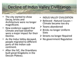 • The city started to show
Decay, bricks and
Architecture were no longer
magnificent.
• New evidence suggest that
Climate and bad weather
were a major impact for their
Decline.
• As the Indus Valley decayed,
people migrated to different
parts of the Indian sub-
continent.
• After the IVC, the Dravidians
built great Kingdoms in the
Deccan Plateau.
• INDUS VALLEY CIVILIZATION
 Believed : Natural Causes –
Climate became too dry
 Towns abandoned
 Bricks no longer Uniform
Sizes
 Streets no longer Repaired
 No government Regulation
 