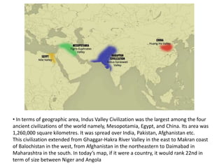 • In terms of geographic area, Indus Valley Civilization was the largest among the four
ancient civilizations of the world namely, Mesopotamia, Egypt, and China. Its area was
1,260,000 square kilometres. It was spread over India, Pakistan, Afghanistan etc.
This civilization extended from Ghaggar-Hakra River Valley in the east to Makran coast
of Balochistan in the west, from Afghanistan in the northeastern to Daimabad in
Maharashtra in the south. In today’s map, if it were a country, it would rank 22nd in
term of size between Niger and Angola
 