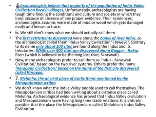 • 5.Archaeologists believe that majority of the population of Indus Valley
Civilization lived in villages. Unfortunately, archaeologists are having
tough time finding the conditions and culture and society in which they
lived because of absence of any proper evidence. Their residences,
archaeologists assume, were made of mud or wood which gets damaged
easily and hence no trace.
• 6. We still don’t know what we should actually call them
• The first settlements discovered were along the banks of river Indus, so
the archaeologist called them ‘Indus Valley Civilization.‘ However, contrary
to its name only about 100 sites are found along the Indus and its
tributaries. While over 500 sites are discovered along Gaggar - Hakra
River (which is believed to be the long-lost river, Saraswati).
• Now, many archaeologists prefer to call them as ‘Indus - Saraswati
Civilization,’ based on the two river systems. Others prefer the name
‘Harappan Civilization,’ based on the name of the first city discovered
called Harappa.
• 7. Meluhha, the ancient place of exotic items mentioned by the
Mesopotamian scribes
• We don’t know what the Indus Valley people used to call themselves. The
Mesopotamian scribes had been writing about a distance place called
Meluhha. Archaeological evidence has proved that Indus Valley civilization
and Mesopotamians were having long time trade relations. It is entirely
possible that the place the Mesopotamians called Meluhha is Indus Valley
Civilization.
 