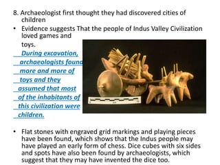 8. Archaeologist first thought they had discovered cities of
children
• Evidence suggests That the people of Indus Valley Civilization
loved games and
toys.
During excavation,
archaeologists found
more and more of
toys and they
assumed that most
of the inhabitants of
this civilization were
children.
• Flat stones with engraved grid markings and playing pieces
have been found, which shows that the Indus people may
have played an early form of chess. Dice cubes with six sides
and spots have also been found by archaeologists, which
suggest that they may have invented the dice too.
 