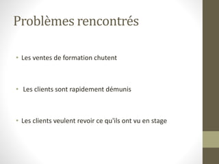Problèmes rencontrés 
• Les ventes de formation chutent 
• Les clients sont rapidement démunis 
• Les clients veulent revoir ce qu'ils ont vu en stage 
 