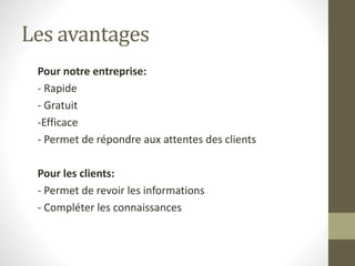 Les avantages 
Pour notre entreprise: 
- Rapide 
- Gratuit 
-Efficace 
- Permet de répondre aux attentes des clients 
Pour les clients: 
- Permet de revoir les informations 
- Compléter les connaissances 
 
