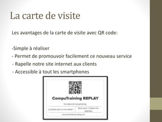 La carte de visite 
Les avantages de la carte de visite avec QR code: 
-Simple à réaliser 
- Permet de promouvoir facilement ce nouveau service 
- Rapelle notre site internet aux clients 
- Accessible à tout les smartphones 
