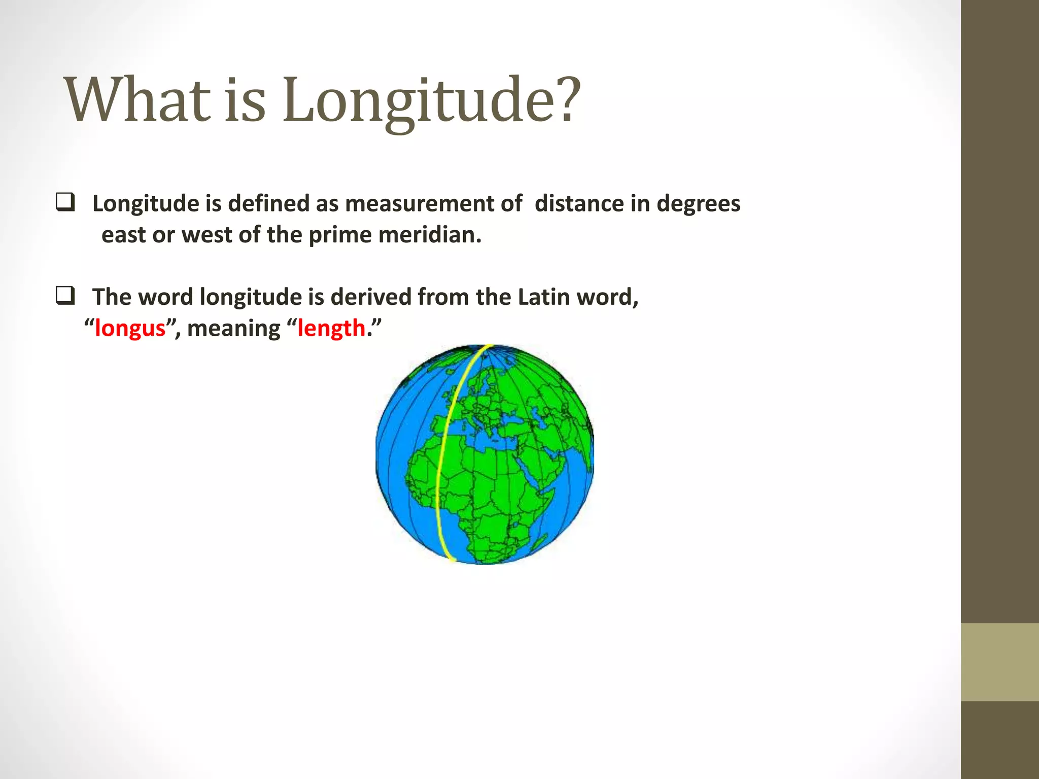 What is Longitude?
 Longitude is defined as measurement of distance in degrees
east or west of the prime meridian.
 The word longitude is derived from the Latin word,
“longus”, meaning “length.”
 