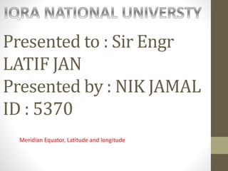 Presented to : Sir Engr
LATIF JAN
Presented by : NIK JAMAL
ID : 5370
Meridian Equator, Latitude and longitude
 