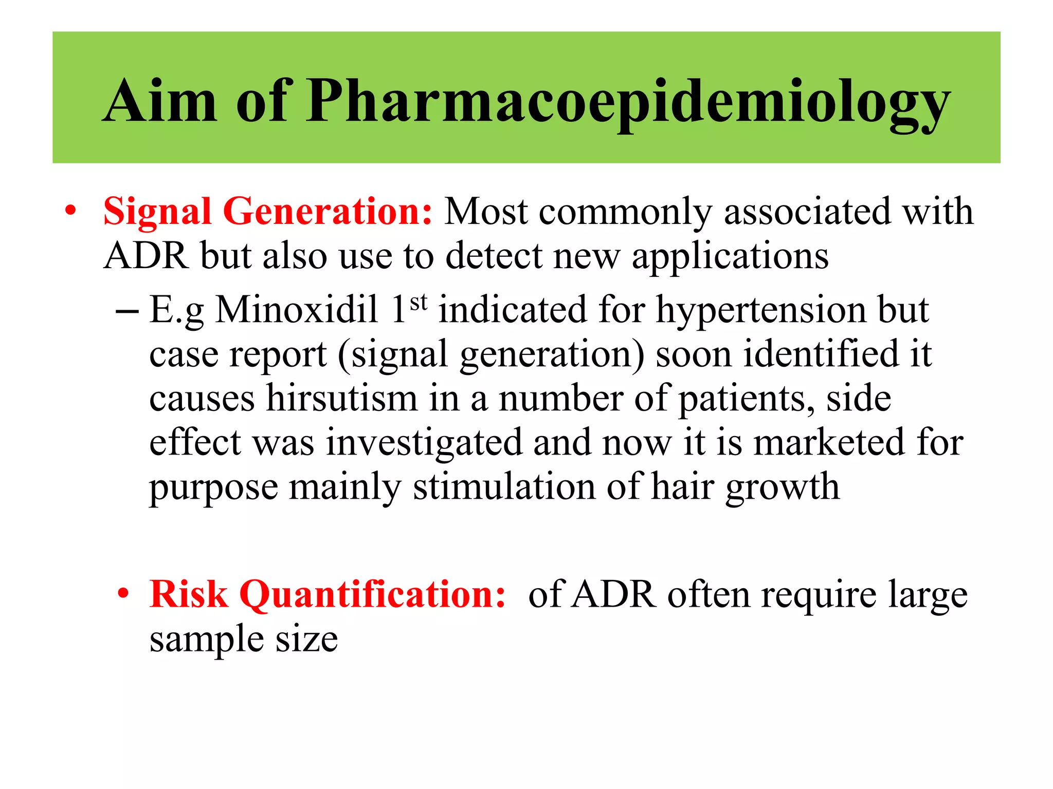 Aim of Pharmacoepidemiology
• Signal Generation: Most commonly associated with
ADR but also use to detect new applications
– E.g Minoxidil 1st indicated for hypertension but
case report (signal generation) soon identified it
causes hirsutism in a number of patients, side
effect was investigated and now it is marketed for
purpose mainly stimulation of hair growth
• Risk Quantification: of ADR often require large
sample size
 