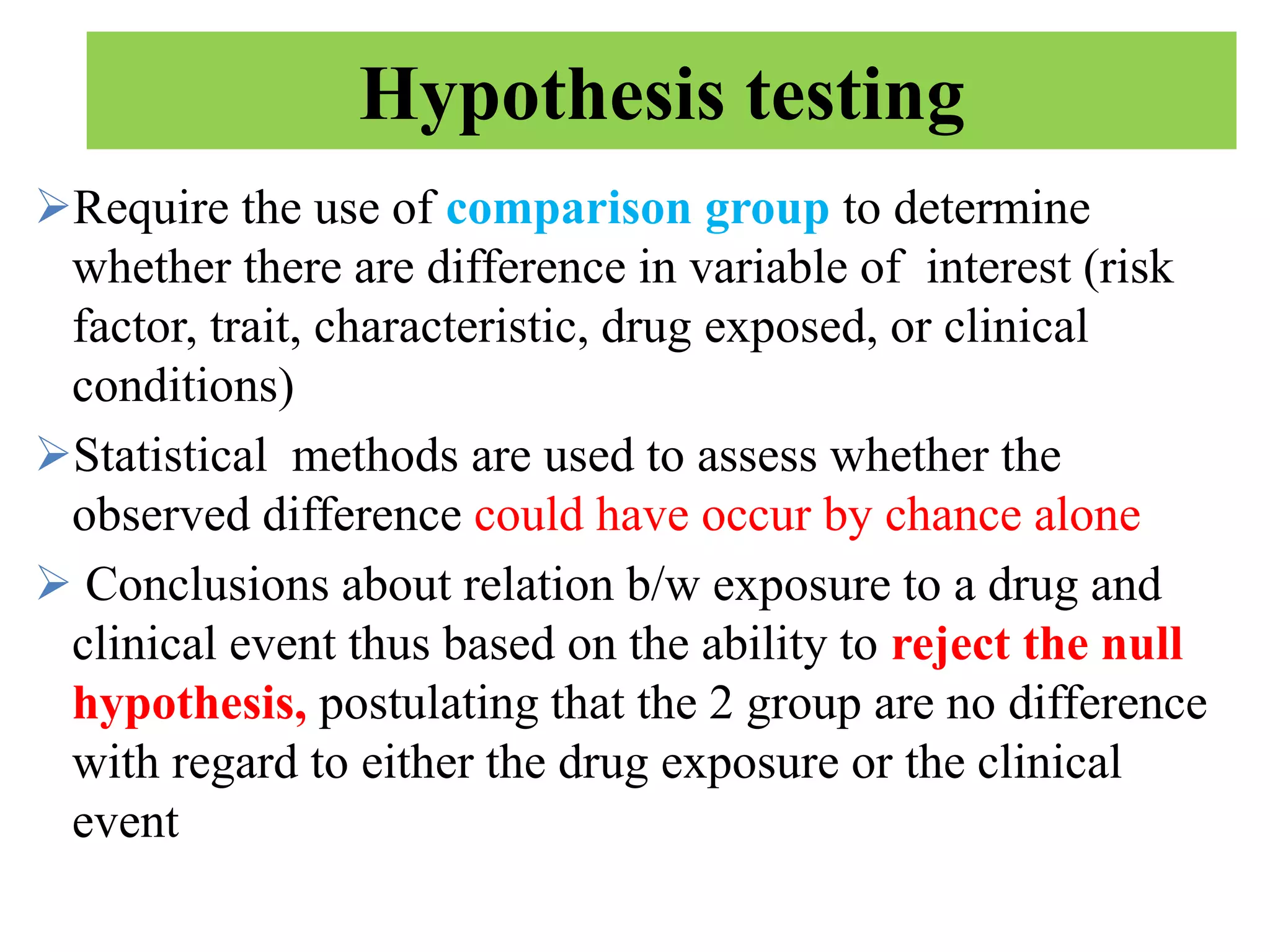 Hypothesis testing
Require the use of comparison group to determine
whether there are difference in variable of interest (risk
factor, trait, characteristic, drug exposed, or clinical
conditions)
Statistical methods are used to assess whether the
observed difference could have occur by chance alone
 Conclusions about relation b/w exposure to a drug and
clinical event thus based on the ability to reject the null
hypothesis, postulating that the 2 group are no difference
with regard to either the drug exposure or the clinical
event
 