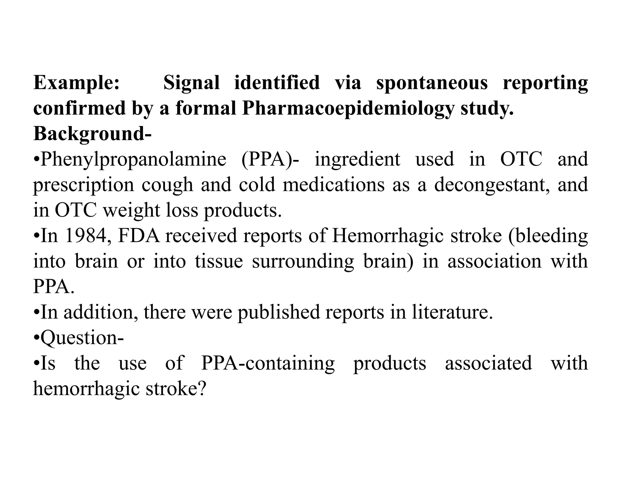 Example: Signal identified via spontaneous reporting
confirmed by a formal Pharmacoepidemiology study.
Background-
•Phenylpropanolamine (PPA)- ingredient used in OTC and
prescription cough and cold medications as a decongestant, and
in OTC weight loss products.
•In 1984, FDA received reports of Hemorrhagic stroke (bleeding
into brain or into tissue surrounding brain) in association with
PPA.
•In addition, there were published reports in literature.
•Question-
•Is the use of PPA-containing products associated with
hemorrhagic stroke?
 
