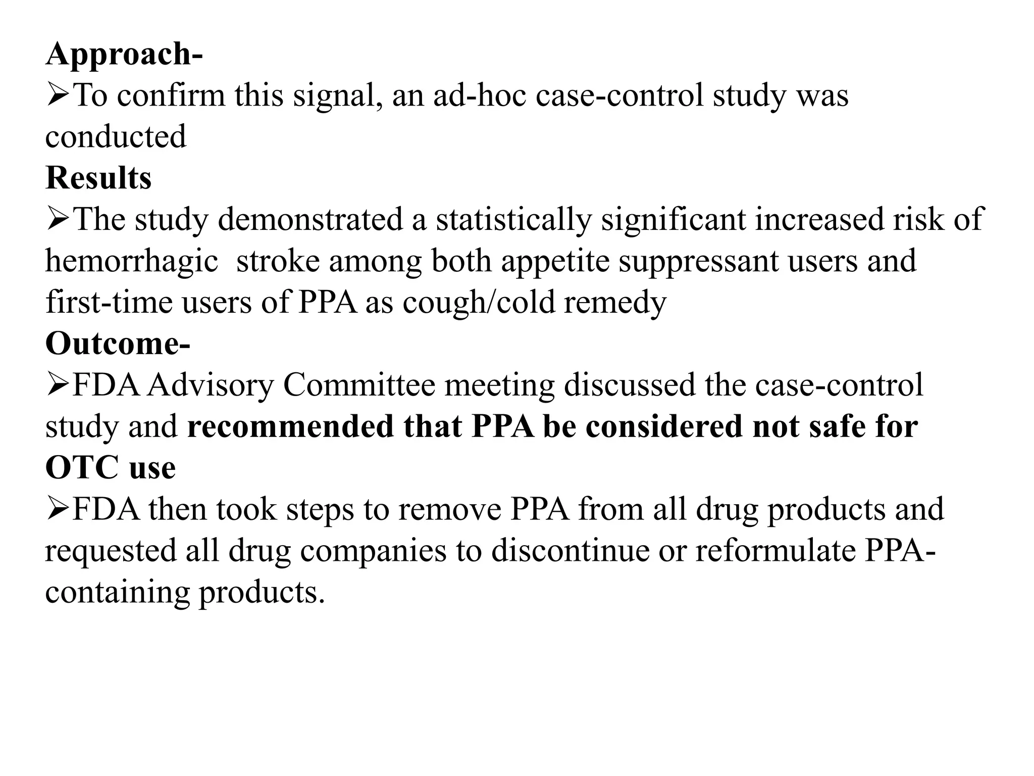 Approach-
To confirm this signal, an ad-hoc case-control study was
conducted
Results
The study demonstrated a statistically significant increased risk of
hemorrhagic stroke among both appetite suppressant users and
first-time users of PPA as cough/cold remedy
Outcome-
FDAAdvisory Committee meeting discussed the case-control
study and recommended that PPA be considered not safe for
OTC use
FDA then took steps to remove PPA from all drug products and
requested all drug companies to discontinue or reformulate PPA-
containing products.
 