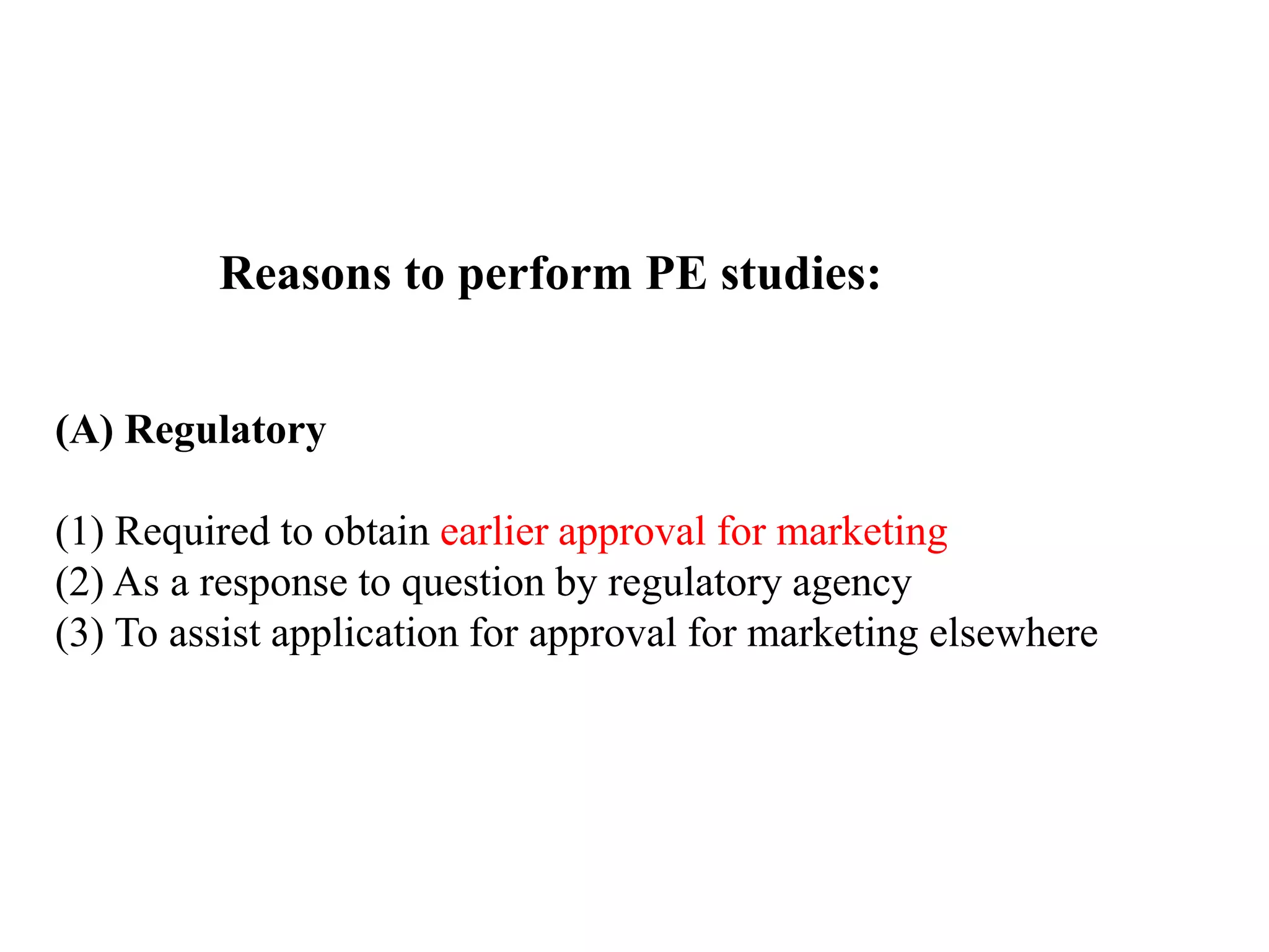 Reasons to perform PE studies:
(A) Regulatory
(1) Required to obtain earlier approval for marketing
(2) As a response to question by regulatory agency
(3) To assist application for approval for marketing elsewhere
 