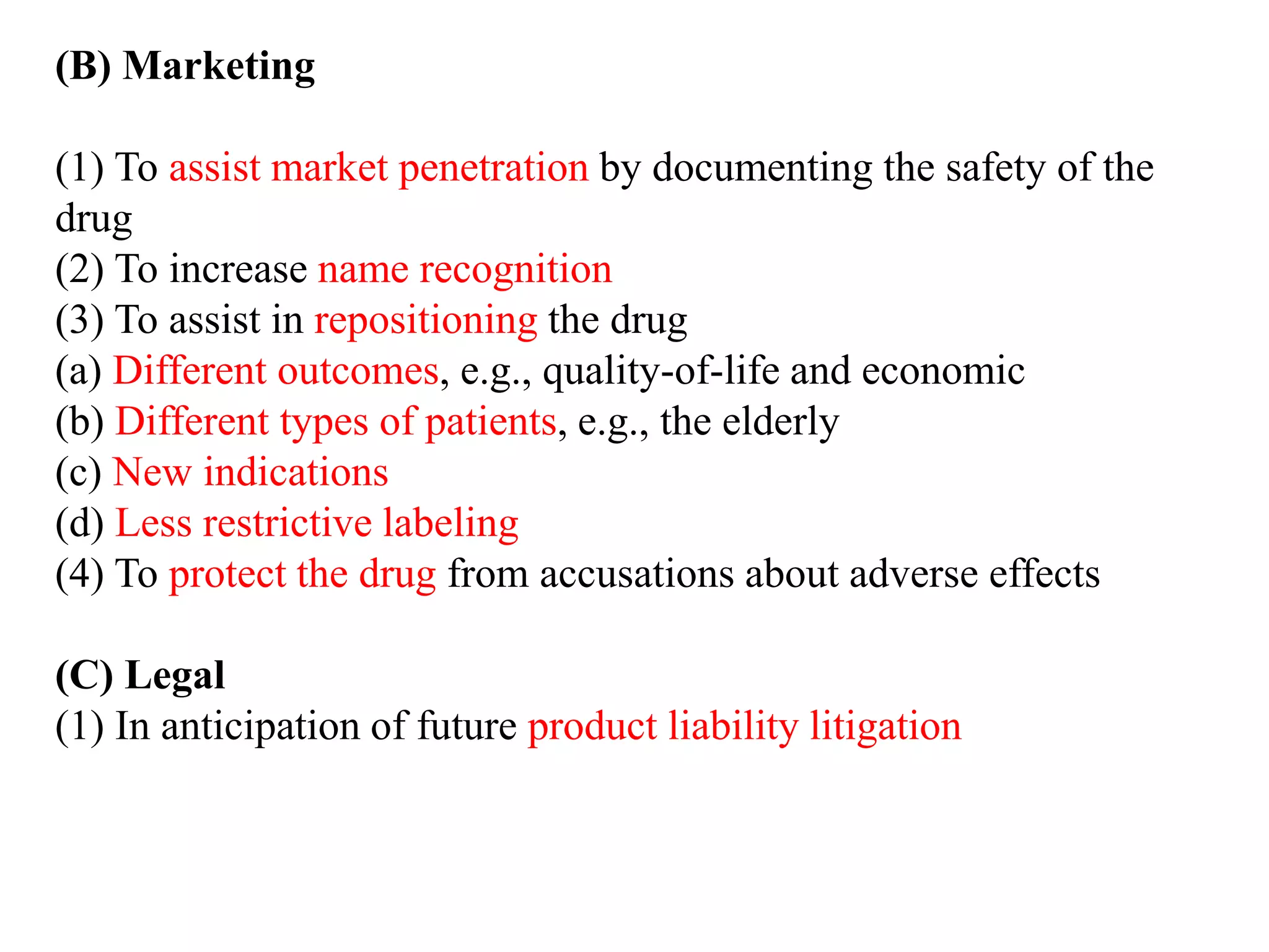 (B) Marketing
(1) To assist market penetration by documenting the safety of the
drug
(2) To increase name recognition
(3) To assist in repositioning the drug
(a) Different outcomes, e.g., quality-of-life and economic
(b) Different types of patients, e.g., the elderly
(c) New indications
(d) Less restrictive labeling
(4) To protect the drug from accusations about adverse effects
(C) Legal
(1) In anticipation of future product liability litigation
 