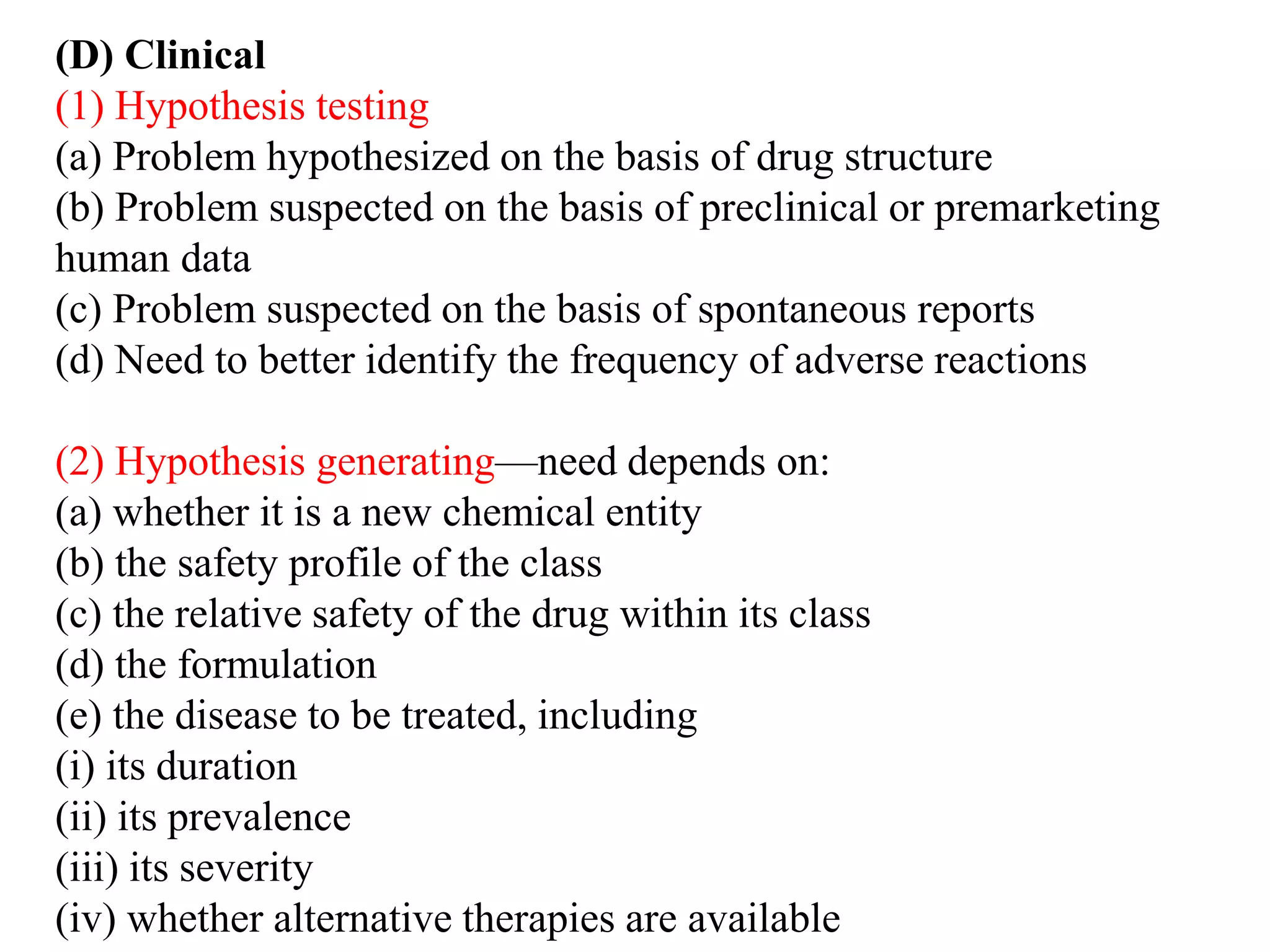 (D) Clinical
(1) Hypothesis testing
(a) Problem hypothesized on the basis of drug structure
(b) Problem suspected on the basis of preclinical or premarketing
human data
(c) Problem suspected on the basis of spontaneous reports
(d) Need to better identify the frequency of adverse reactions
(2) Hypothesis generating—need depends on:
(a) whether it is a new chemical entity
(b) the safety profile of the class
(c) the relative safety of the drug within its class
(d) the formulation
(e) the disease to be treated, including
(i) its duration
(ii) its prevalence
(iii) its severity
(iv) whether alternative therapies are available
 