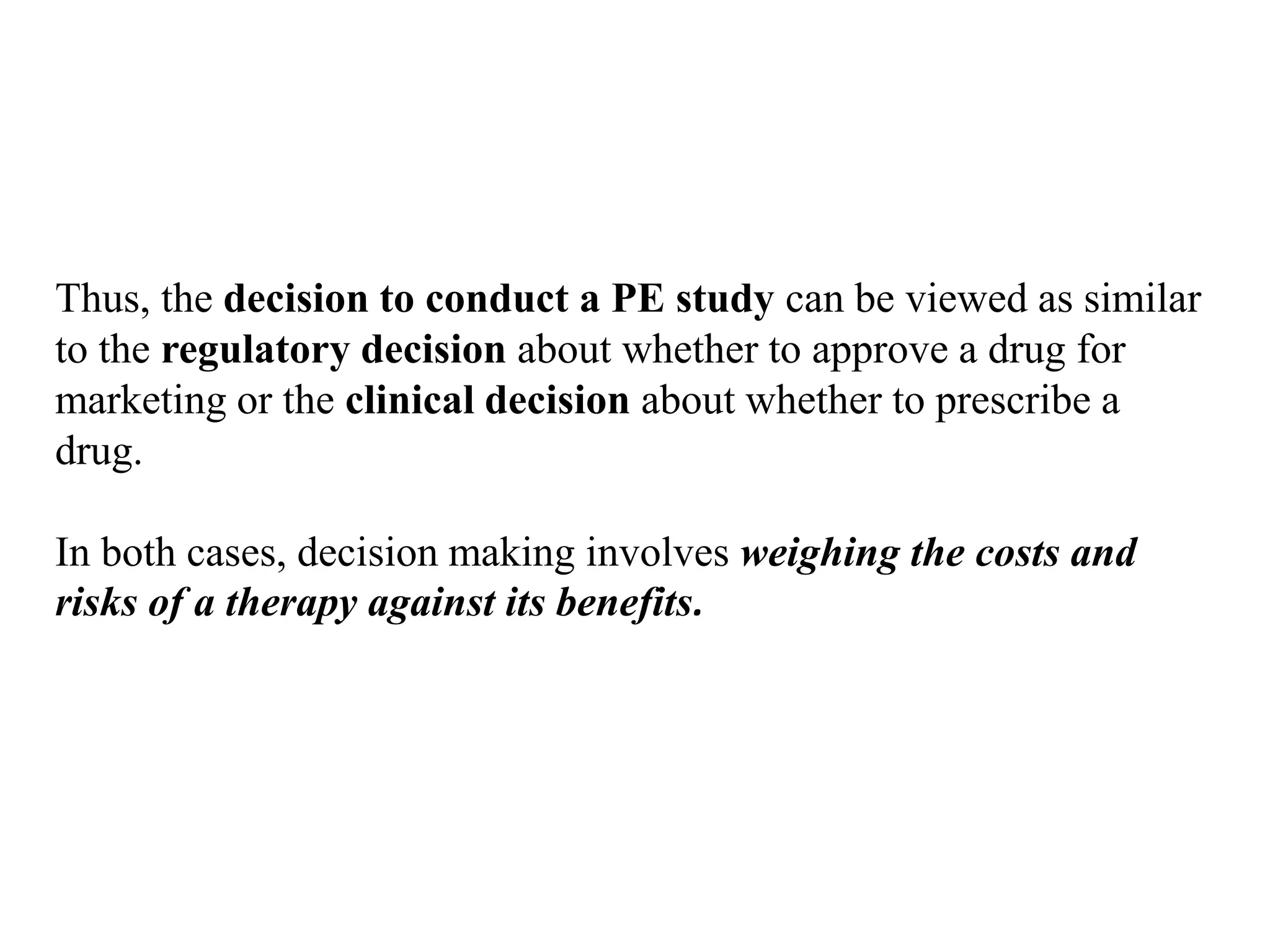 Thus, the decision to conduct a PE study can be viewed as similar
to the regulatory decision about whether to approve a drug for
marketing or the clinical decision about whether to prescribe a
drug.
In both cases, decision making involves weighing the costs and
risks of a therapy against its benefits.
 