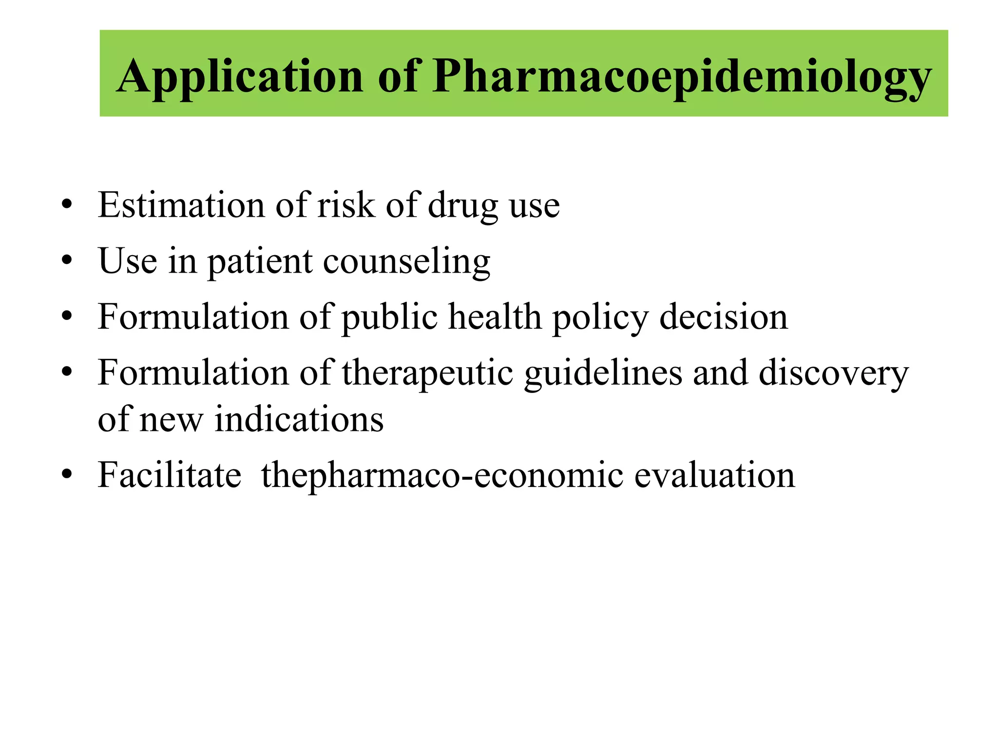 Application of Pharmacoepidemiology
• Estimation of risk of drug use
• Use in patient counseling
• Formulation of public health policy decision
• Formulation of therapeutic guidelines and discovery
of new indications
• Facilitate thepharmaco-economic evaluation
 