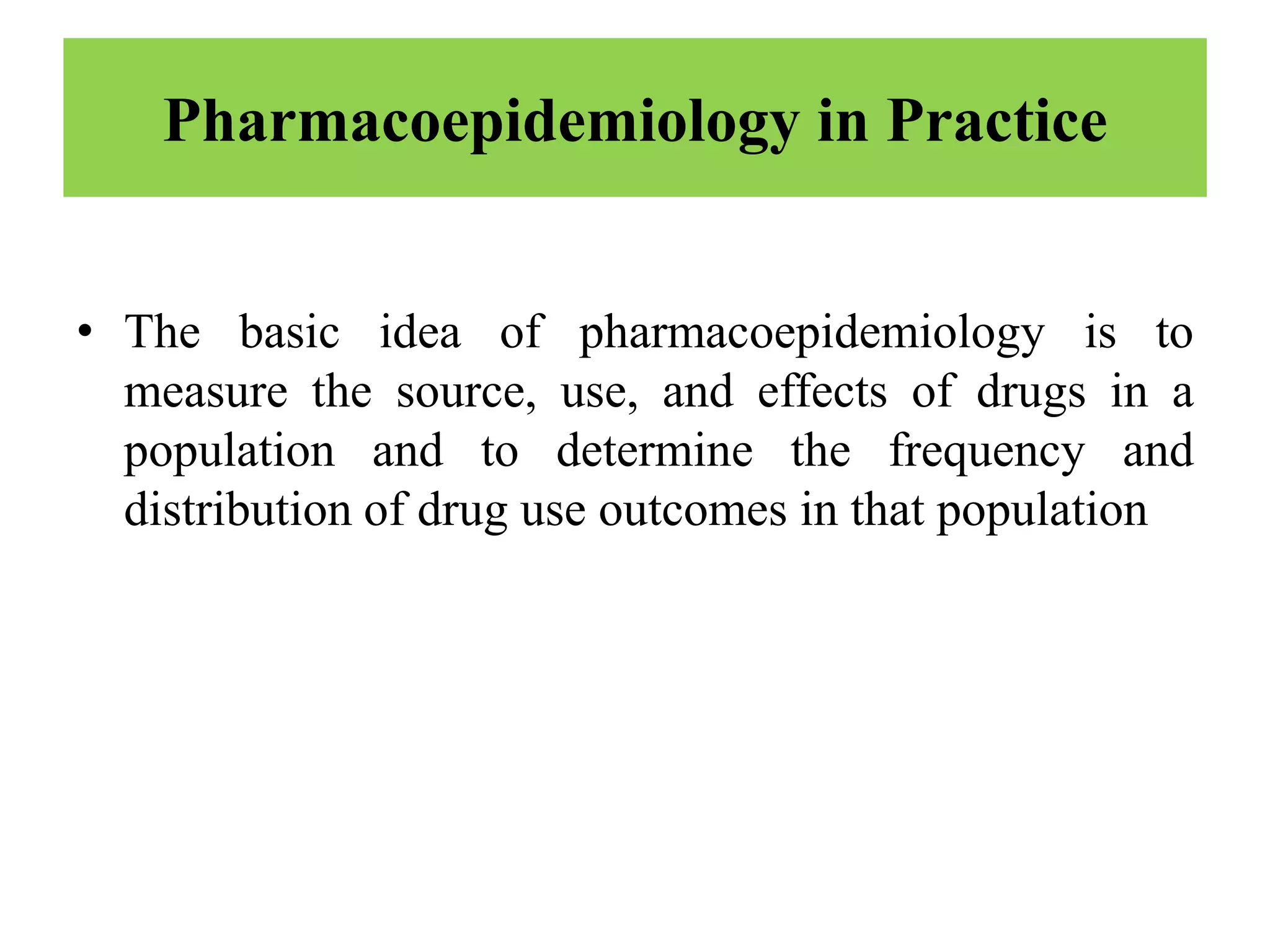 Pharmacoepidemiology in Practice
• The basic idea of pharmacoepidemiology is to
measure the source, use, and effects of drugs in a
population and to determine the frequency and
distribution of drug use outcomes in that population
 