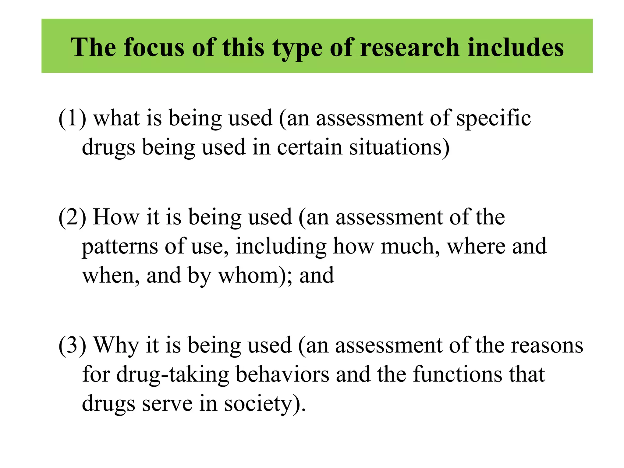 The focus of this type of research includes
(1) what is being used (an assessment of specific
drugs being used in certain situations)
(2) How it is being used (an assessment of the
patterns of use, including how much, where and
when, and by whom); and
(3) Why it is being used (an assessment of the reasons
for drug-taking behaviors and the functions that
drugs serve in society).
 