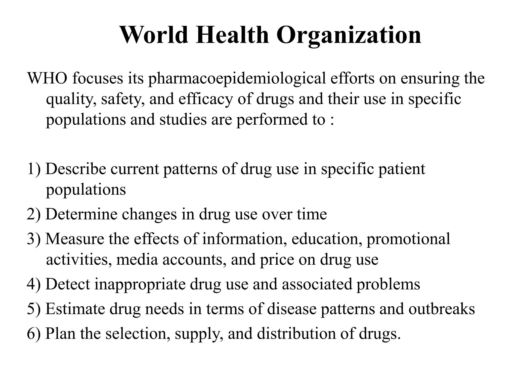 World Health Organization
WHO focuses its pharmacoepidemiological efforts on ensuring the
quality, safety, and efficacy of drugs and their use in specific
populations and studies are performed to :
1) Describe current patterns of drug use in specific patient
populations
2) Determine changes in drug use over time
3) Measure the effects of information, education, promotional
activities, media accounts, and price on drug use
4) Detect inappropriate drug use and associated problems
5) Estimate drug needs in terms of disease patterns and outbreaks
6) Plan the selection, supply, and distribution of drugs.
 