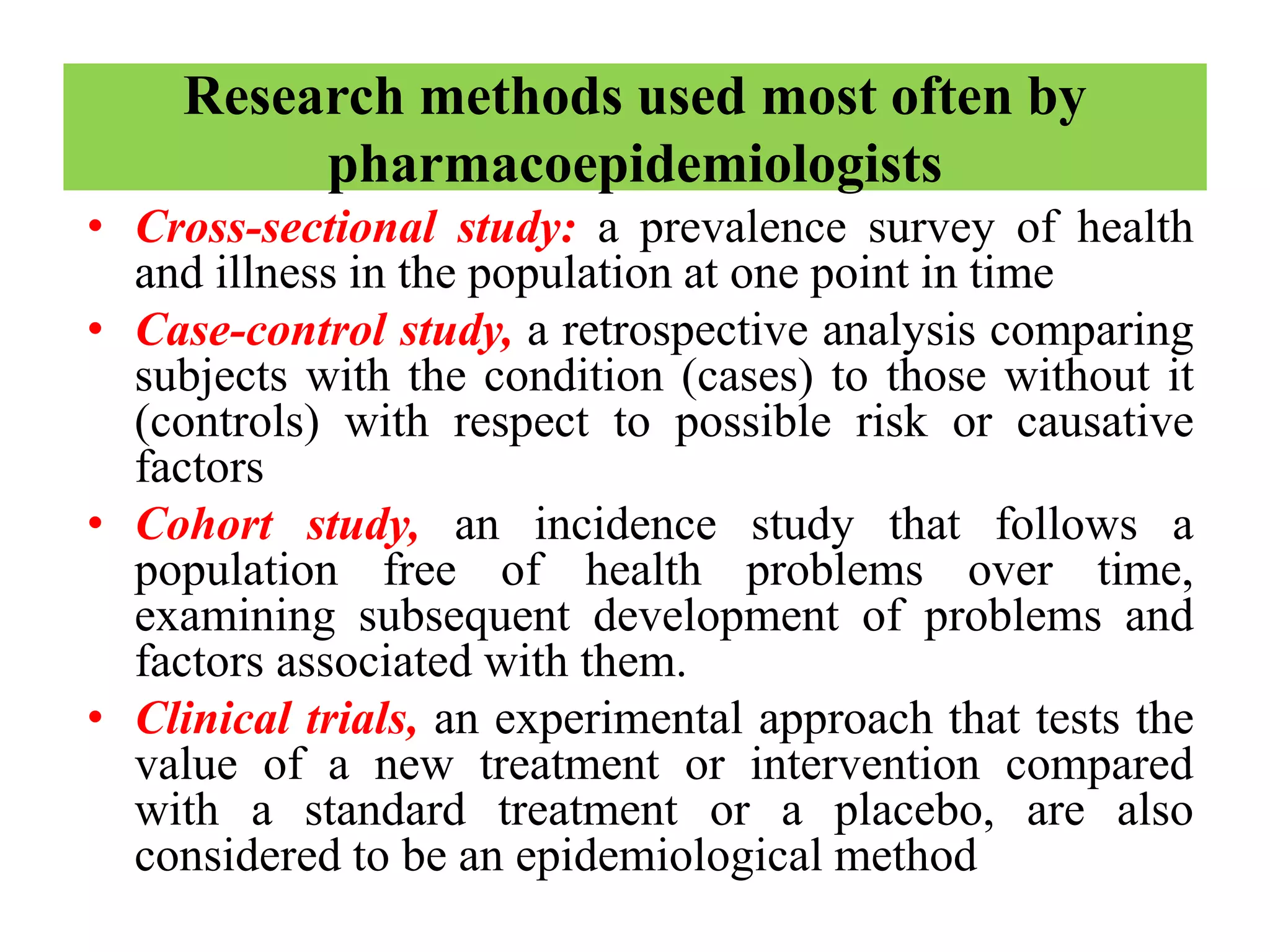 Research methods used most often by
pharmacoepidemiologists
• Cross-sectional study: a prevalence survey of health
and illness in the population at one point in time
• Case-control study, a retrospective analysis comparing
subjects with the condition (cases) to those without it
(controls) with respect to possible risk or causative
factors
• Cohort study, an incidence study that follows a
population free of health problems over time,
examining subsequent development of problems and
factors associated with them.
• Clinical trials, an experimental approach that tests the
value of a new treatment or intervention compared
with a standard treatment or a placebo, are also
considered to be an epidemiological method
 