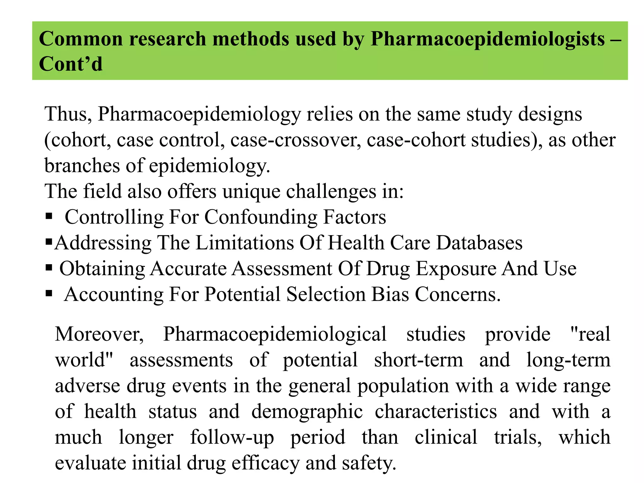 Thus, Pharmacoepidemiology relies on the same study designs
(cohort, case control, case-crossover, case-cohort studies), as other
branches of epidemiology.
The field also offers unique challenges in:
 Controlling For Confounding Factors
Addressing The Limitations Of Health Care Databases
 Obtaining Accurate Assessment Of Drug Exposure And Use
 Accounting For Potential Selection Bias Concerns.
Common research methods used by Pharmacoepidemiologists –
Cont’d
Moreover, Pharmacoepidemiological studies provide "real
world" assessments of potential short-term and long-term
adverse drug events in the general population with a wide range
of health status and demographic characteristics and with a
much longer follow-up period than clinical trials, which
evaluate initial drug efficacy and safety.
 