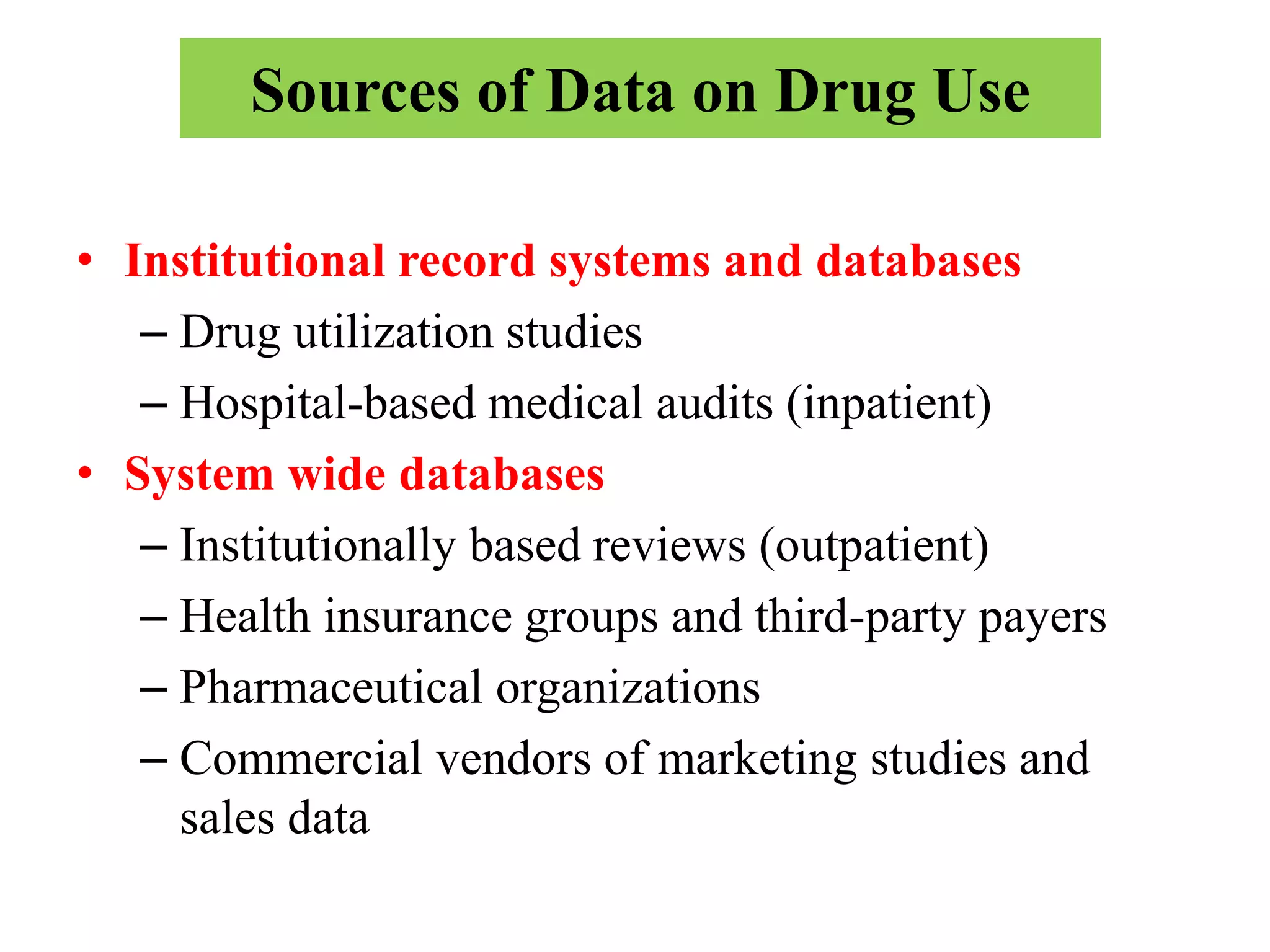 Sources of Data on Drug Use
• Institutional record systems and databases
– Drug utilization studies
– Hospital-based medical audits (inpatient)
• System wide databases
– Institutionally based reviews (outpatient)
– Health insurance groups and third-party payers
– Pharmaceutical organizations
– Commercial vendors of marketing studies and
sales data
 
