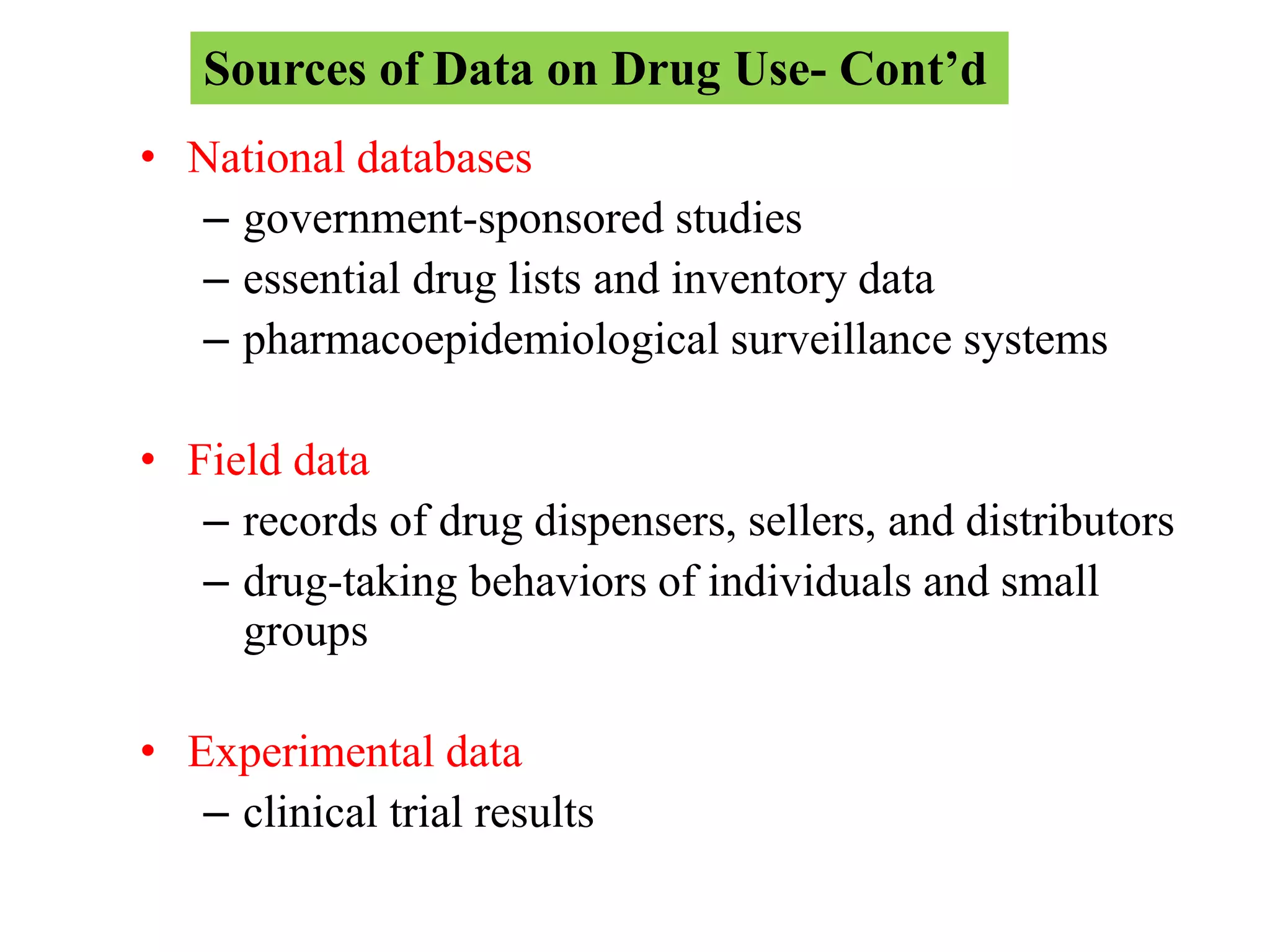 • National databases
– government-sponsored studies
– essential drug lists and inventory data
– pharmacoepidemiological surveillance systems
• Field data
– records of drug dispensers, sellers, and distributors
– drug-taking behaviors of individuals and small
groups
• Experimental data
– clinical trial results
Sources of Data on Drug Use- Cont’d
 