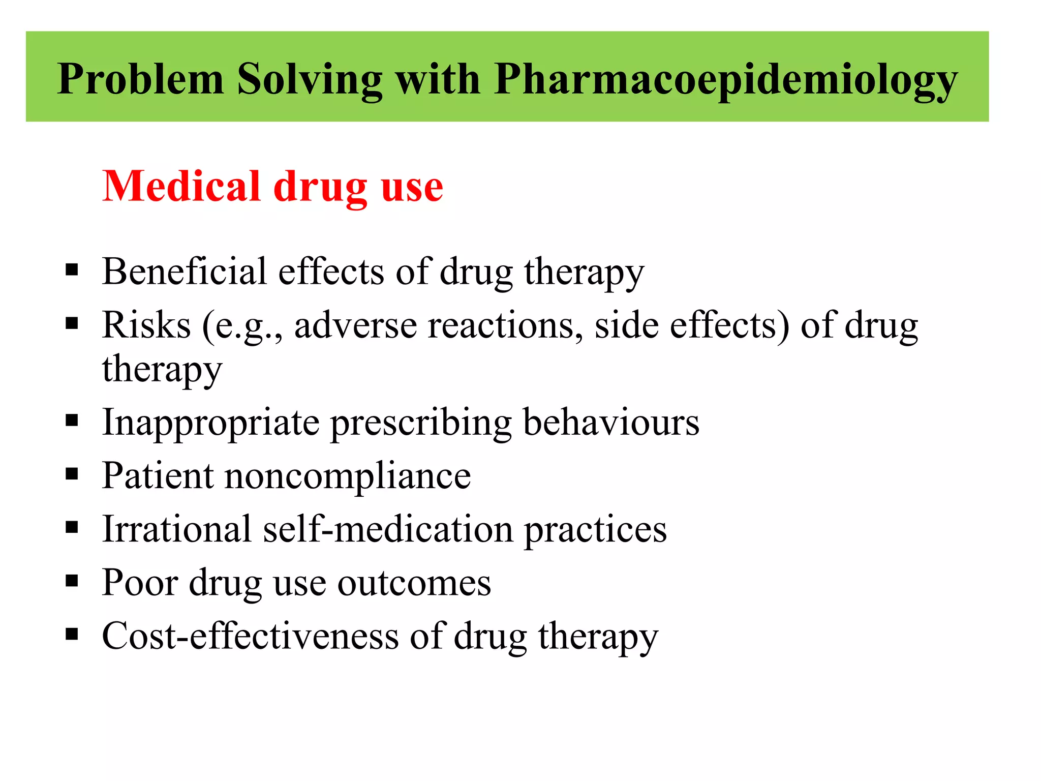 Problem Solving with Pharmacoepidemiology
Medical drug use
 Beneficial effects of drug therapy
 Risks (e.g., adverse reactions, side effects) of drug
therapy
 Inappropriate prescribing behaviours
 Patient noncompliance
 Irrational self-medication practices
 Poor drug use outcomes
 Cost-effectiveness of drug therapy
 