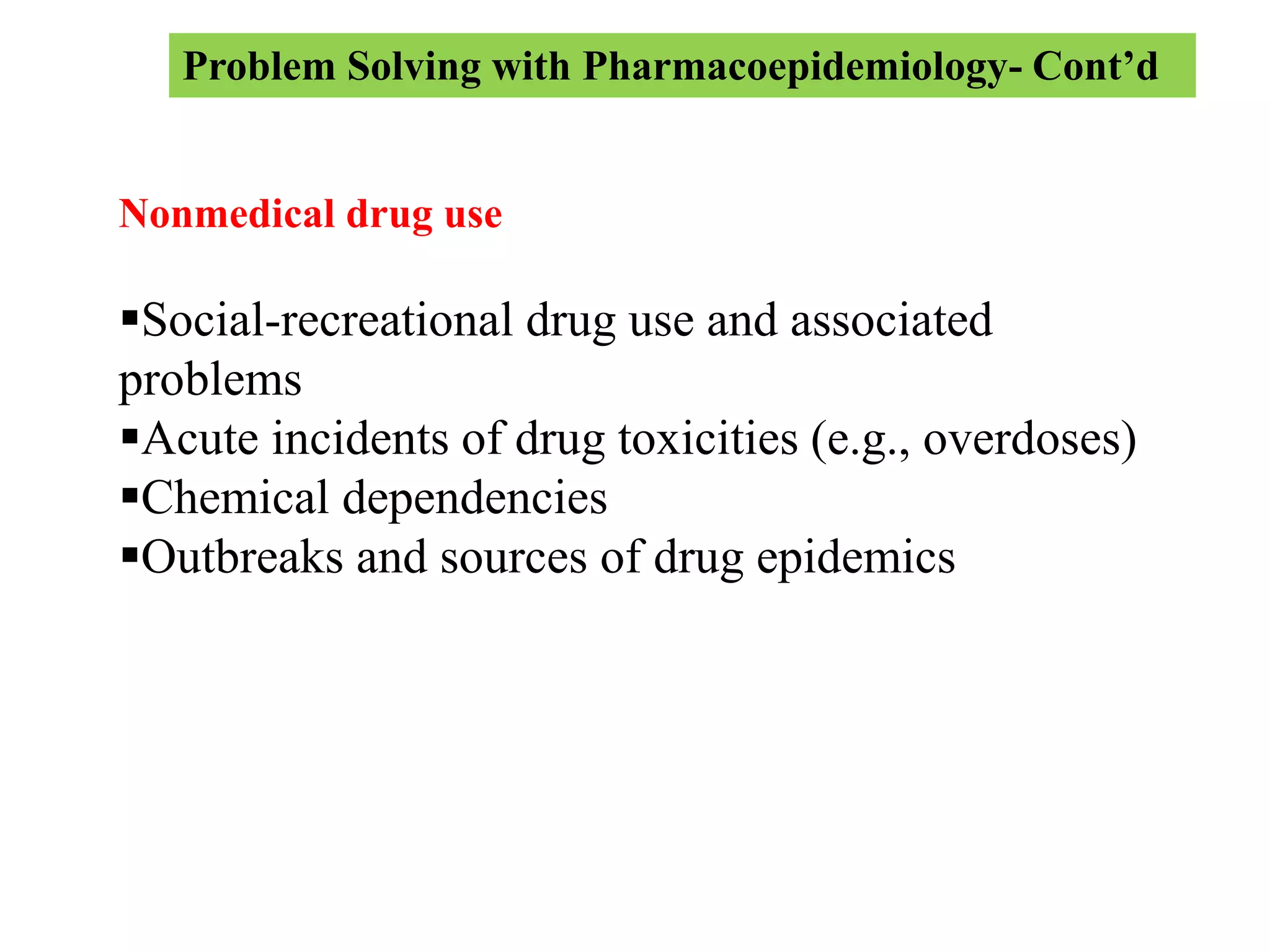 Problem Solving with Pharmacoepidemiology- Cont’d
Nonmedical drug use
Social-recreational drug use and associated
problems
Acute incidents of drug toxicities (e.g., overdoses)
Chemical dependencies
Outbreaks and sources of drug epidemics
 