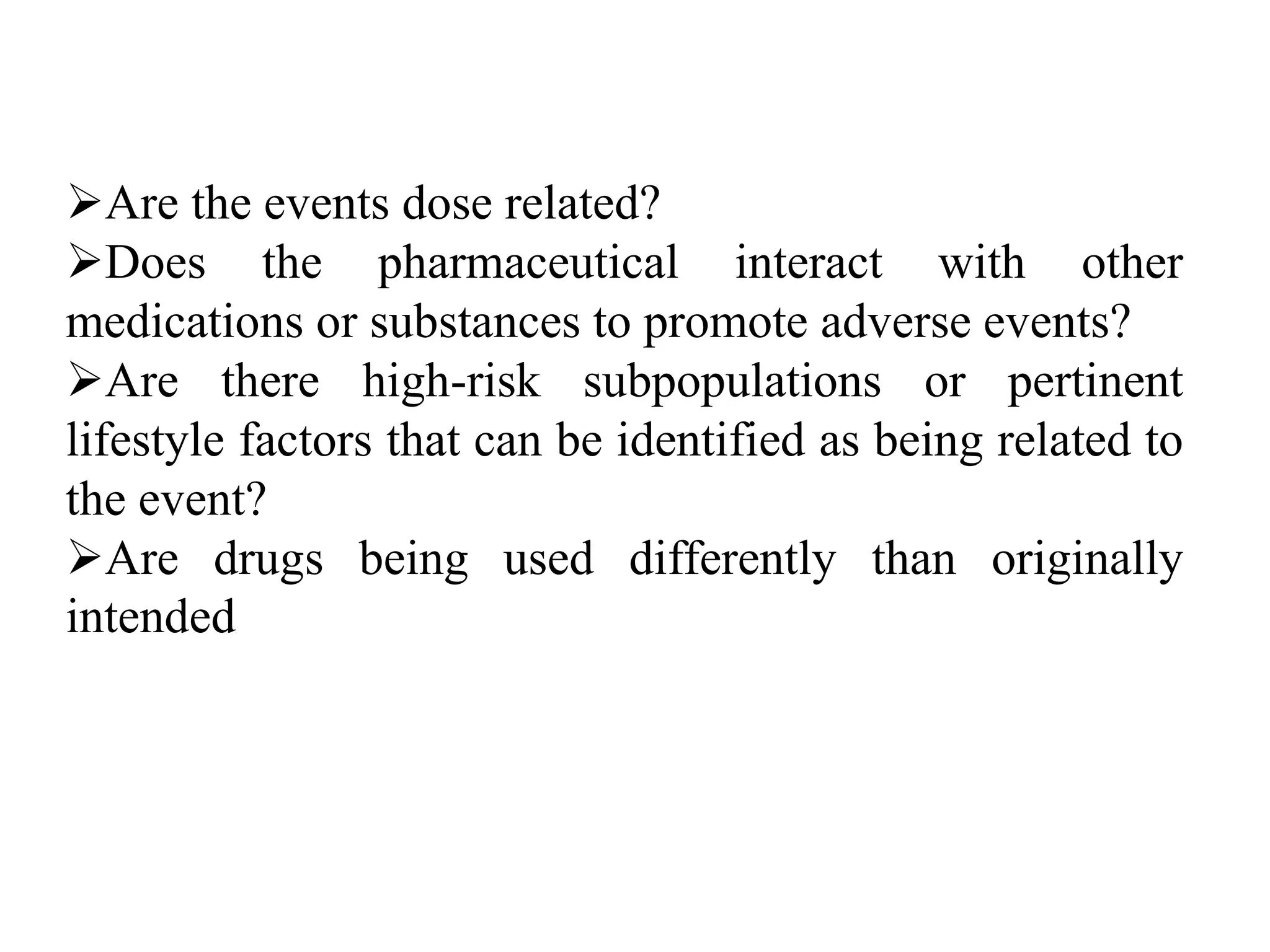 Are the events dose related?
Does the pharmaceutical interact with other
medications or substances to promote adverse events?
Are there high-risk subpopulations or pertinent
lifestyle factors that can be identified as being related to
the event?
Are drugs being used differently than originally
intended
 