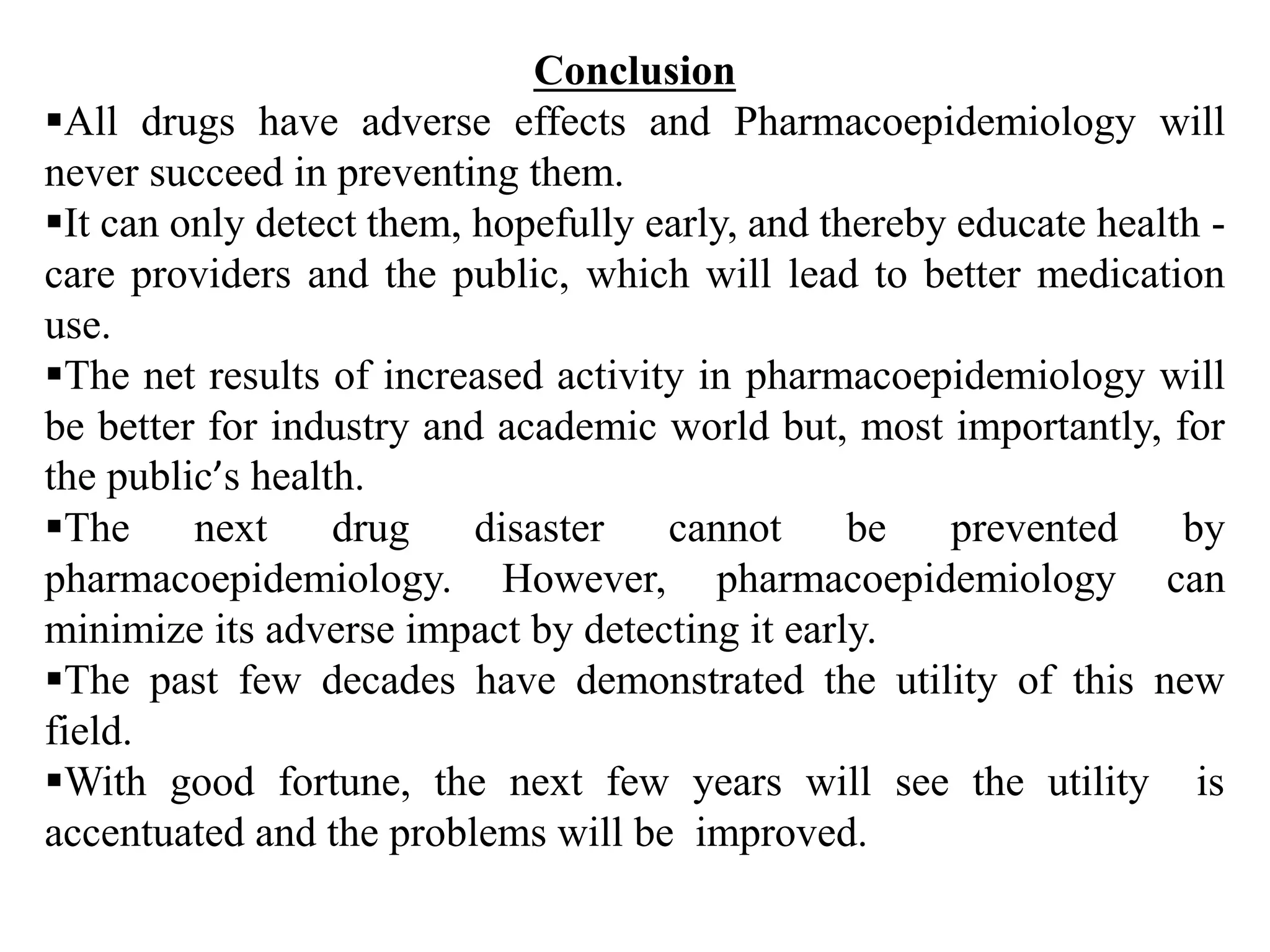 Conclusion
All drugs have adverse effects and Pharmacoepidemiology will
never succeed in preventing them.
It can only detect them, hopefully early, and thereby educate health -
care providers and the public, which will lead to better medication
use.
The net results of increased activity in pharmacoepidemiology will
be better for industry and academic world but, most importantly, for
the public’s health.
The next drug disaster cannot be prevented by
pharmacoepidemiology. However, pharmacoepidemiology can
minimize its adverse impact by detecting it early.
The past few decades have demonstrated the utility of this new
field.
With good fortune, the next few years will see the utility is
accentuated and the problems will be improved.
 