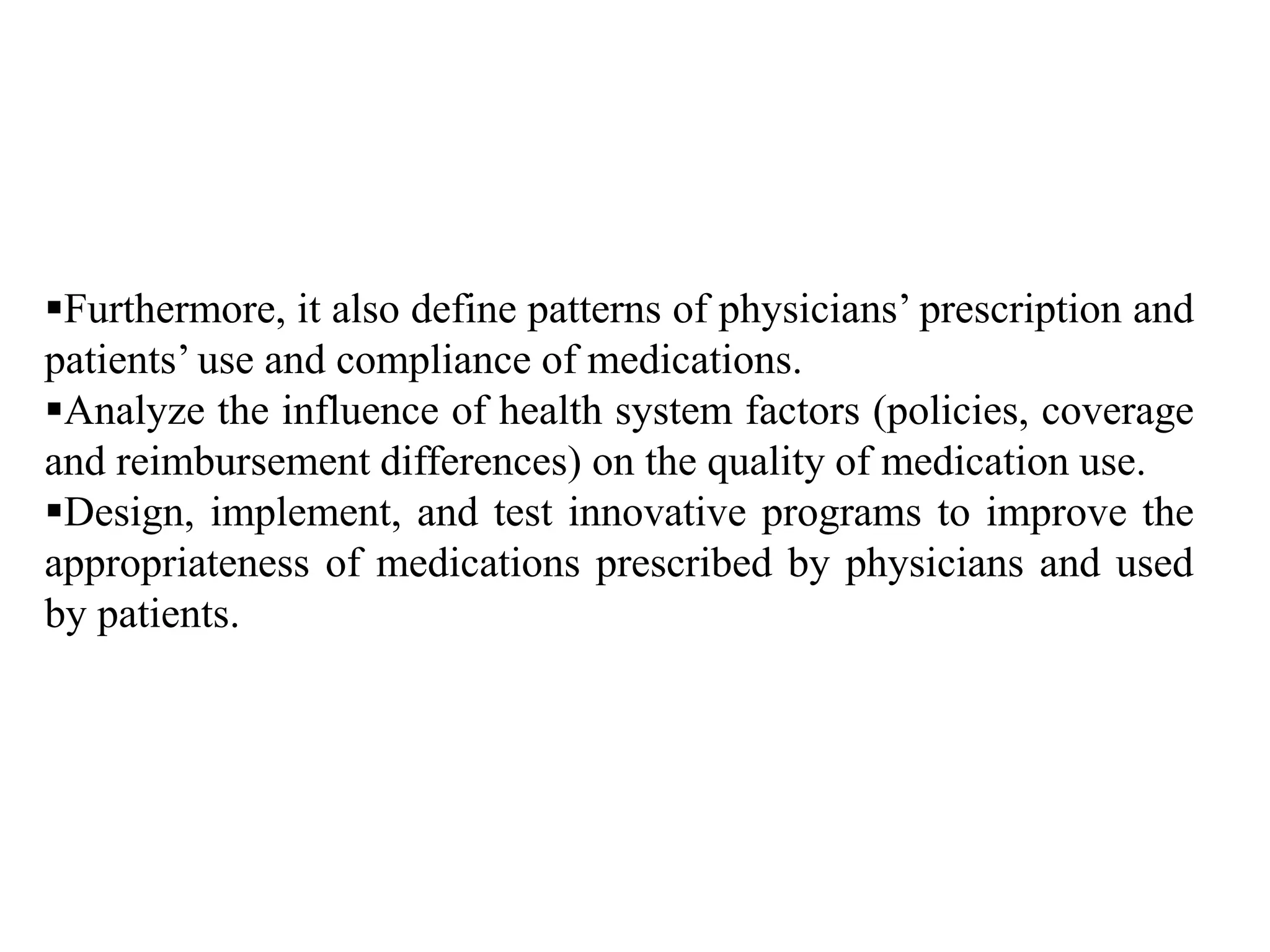 Furthermore, it also define patterns of physicians’ prescription and
patients’ use and compliance of medications.
Analyze the influence of health system factors (policies, coverage
and reimbursement differences) on the quality of medication use.
Design, implement, and test innovative programs to improve the
appropriateness of medications prescribed by physicians and used
by patients.
 